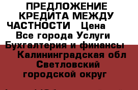 ПРЕДЛОЖЕНИЕ КРЕДИТА МЕЖДУ ЧАСТНОСТИ › Цена ­ 0 - Все города Услуги » Бухгалтерия и финансы   . Калининградская обл.,Светловский городской округ 